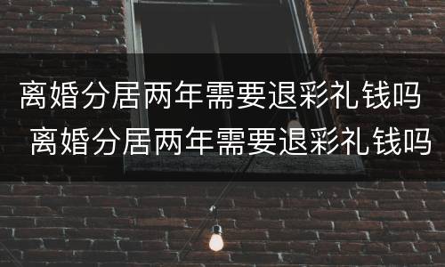 离婚分居两年需要退彩礼钱吗 离婚分居两年需要退彩礼钱吗
