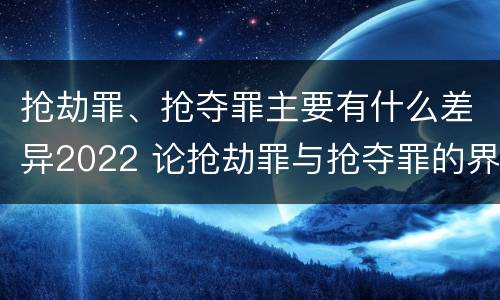 抢劫罪、抢夺罪主要有什么差异2022 论抢劫罪与抢夺罪的界限