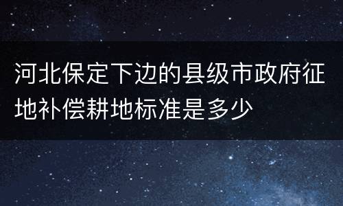 河北保定下边的县级市政府征地补偿耕地标准是多少