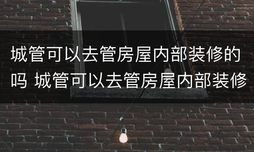 城管可以去管房屋内部装修的吗 城管可以去管房屋内部装修的吗现在