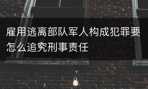 雇用逃离部队军人构成犯罪要怎么追究刑事责任