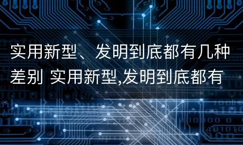 实用新型、发明到底都有几种差别 实用新型,发明到底都有几种差别