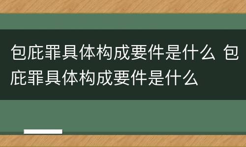 包庇罪具体构成要件是什么 包庇罪具体构成要件是什么