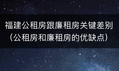 福建公租房跟廉租房关键差别（公租房和廉租房的优缺点）
