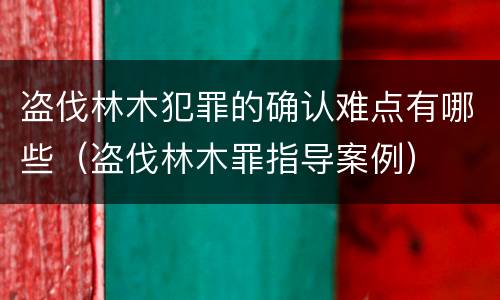 盗伐林木犯罪的确认难点有哪些（盗伐林木罪指导案例）