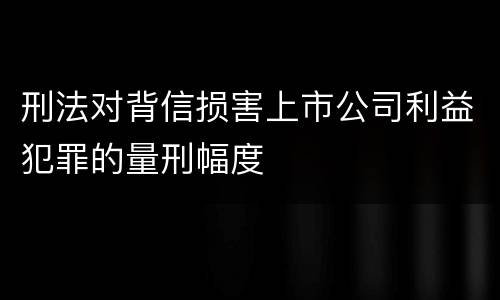 刑法对背信损害上市公司利益犯罪的量刑幅度