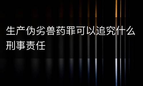 生产伪劣兽药罪可以追究什么刑事责任