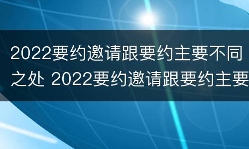 2022要约邀请跟要约主要不同之处 2022要约邀请跟要约主要不同之处有哪些