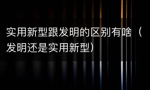 实用新型跟发明的区别有啥（发明还是实用新型）