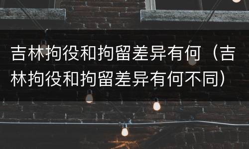 吉林拘役和拘留差异有何（吉林拘役和拘留差异有何不同）