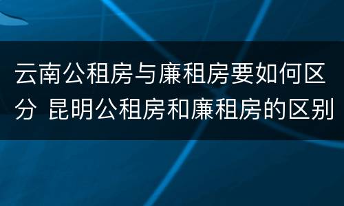 云南公租房与廉租房要如何区分 昆明公租房和廉租房的区别