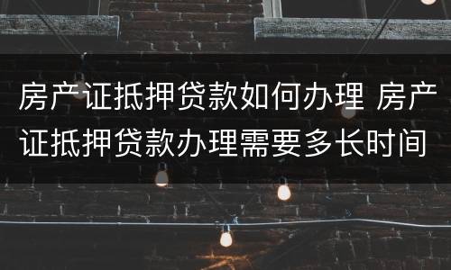 房产证抵押贷款如何办理 房产证抵押贷款办理需要多长时间