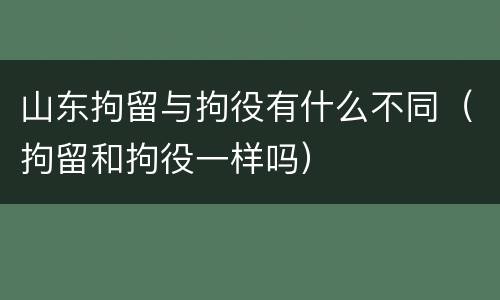 山东拘留与拘役有什么不同（拘留和拘役一样吗）
