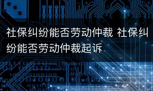 社保纠纷能否劳动仲裁 社保纠纷能否劳动仲裁起诉