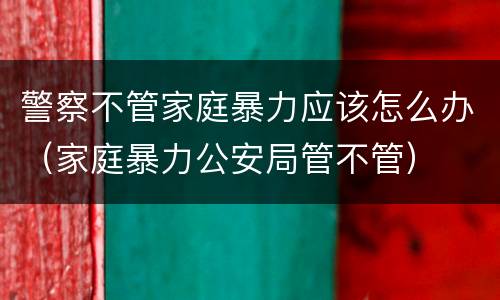 警察不管家庭暴力应该怎么办（家庭暴力公安局管不管）