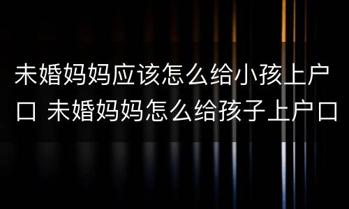未婚妈妈应该怎么给小孩上户口 未婚妈妈怎么给孩子上户口