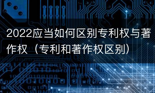 2022应当如何区别专利权与著作权（专利和著作权区别）