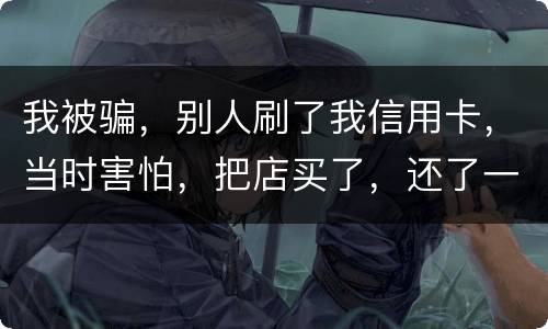 我被骗，别人刷了我信用卡，当时害怕，把店买了，还了一部分，我也起诉别骗那个人，他