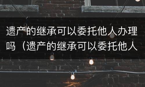 遗产的继承可以委托他人办理吗（遗产的继承可以委托他人办理吗要多少钱）