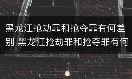 黑龙江抢劫罪和抢夺罪有何差别 黑龙江抢劫罪和抢夺罪有何差别呢