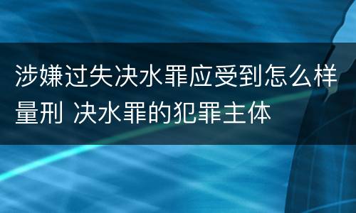 涉嫌过失决水罪应受到怎么样量刑 决水罪的犯罪主体