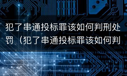 犯了串通投标罪该如何判刑处罚（犯了串通投标罪该如何判刑处罚呢）
