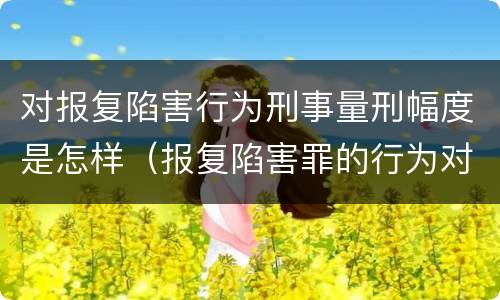 对报复陷害行为刑事量刑幅度是怎样（报复陷害罪的行为对象包括哪些人?）