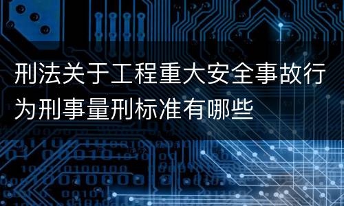 刑法关于工程重大安全事故行为刑事量刑标准有哪些
