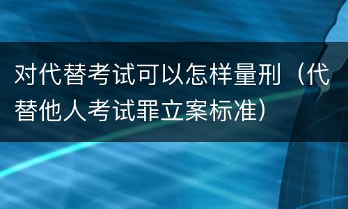 对代替考试可以怎样量刑（代替他人考试罪立案标准）