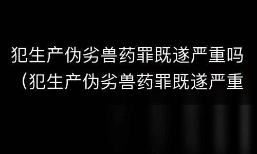 犯生产伪劣兽药罪既遂严重吗（犯生产伪劣兽药罪既遂严重吗判几年）