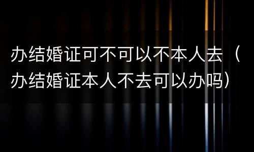 办结婚证可不可以不本人去（办结婚证本人不去可以办吗）