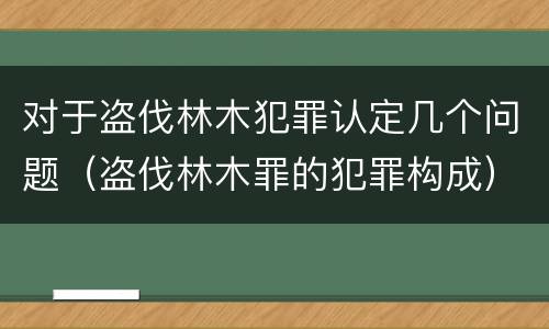 对于盗伐林木犯罪认定几个问题（盗伐林木罪的犯罪构成）
