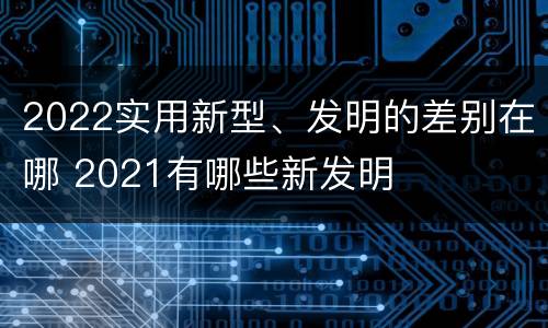 2022实用新型、发明的差别在哪 2021有哪些新发明
