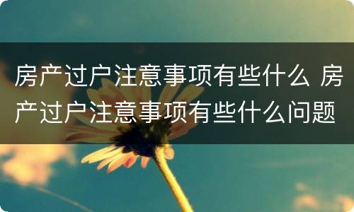 房产过户注意事项有些什么 房产过户注意事项有些什么问题