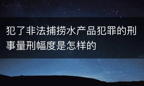 犯了非法捕捞水产品犯罪的刑事量刑幅度是怎样的
