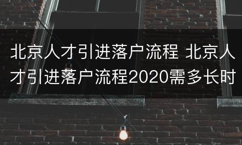 北京人才引进落户流程 北京人才引进落户流程2020需多长时间