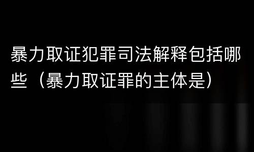 暴力取证犯罪司法解释包括哪些（暴力取证罪的主体是）