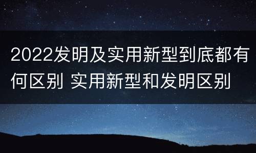 2022发明及实用新型到底都有何区别 实用新型和发明区别