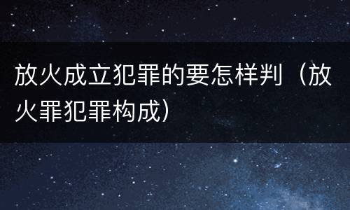放火成立犯罪的要怎样判（放火罪犯罪构成）
