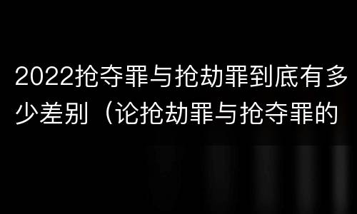 2022抢夺罪与抢劫罪到底有多少差别（论抢劫罪与抢夺罪的界限）