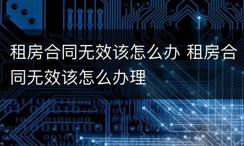 租房合同无效该怎么办 租房合同无效该怎么办理