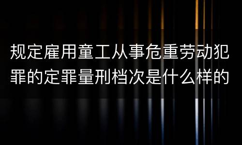 规定雇用童工从事危重劳动犯罪的定罪量刑档次是什么样的