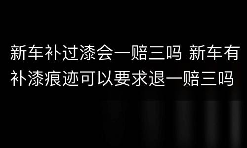新车补过漆会一赔三吗 新车有补漆痕迹可以要求退一赔三吗