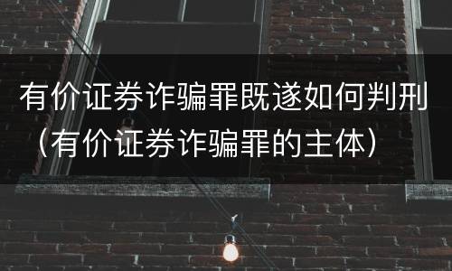 有价证券诈骗罪既遂如何判刑（有价证券诈骗罪的主体）