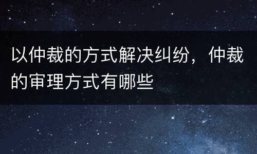 以仲裁的方式解决纠纷，仲裁的审理方式有哪些