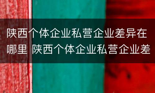 陕西个体企业私营企业差异在哪里 陕西个体企业私营企业差异在哪里公示