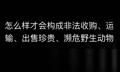 怎么样才会构成非法收购、运输、出售珍贵、濒危野生动物、珍贵、濒危野生动物制品罪