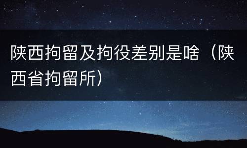 陕西拘留及拘役差别是啥（陕西省拘留所）