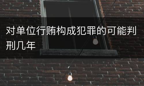 对单位行贿构成犯罪的可能判刑几年