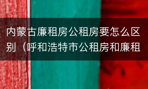 内蒙古廉租房公租房要怎么区别（呼和浩特市公租房和廉租房的区别）